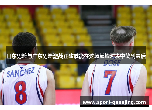 山东男篮与广东男篮激战正酣谁能在这场巅峰对决中笑到最后